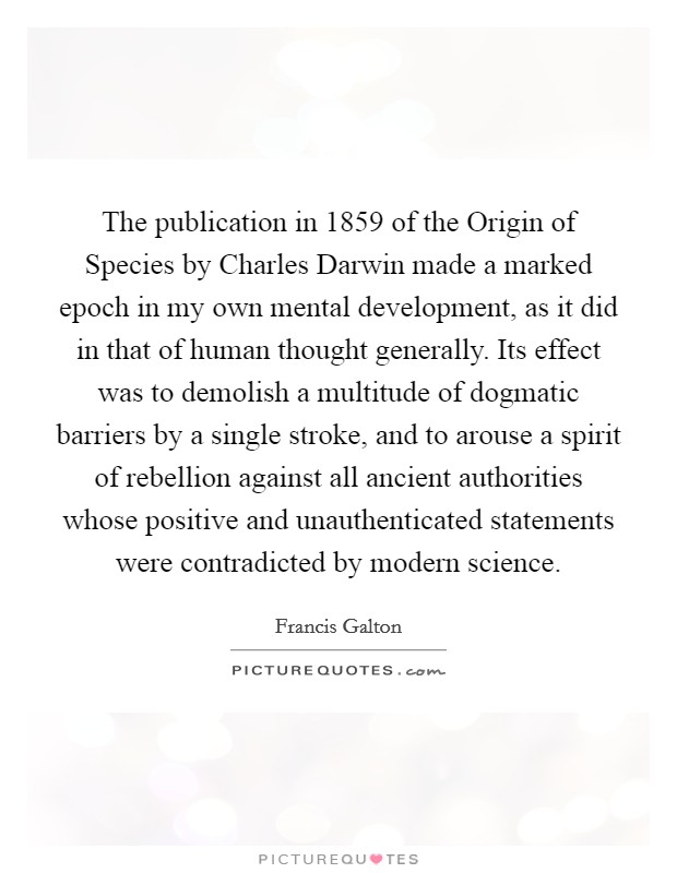 The publication in 1859 of the Origin of Species by Charles Darwin made a marked epoch in my own mental development, as it did in that of human thought generally. Its effect was to demolish a multitude of dogmatic barriers by a single stroke, and to arouse a spirit of rebellion against all ancient authorities whose positive and unauthenticated statements were contradicted by modern science Picture Quote #1