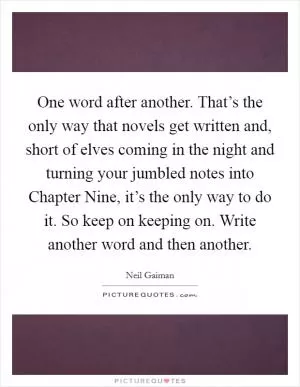 One word after another. That’s the only way that novels get written and, short of elves coming in the night and turning your jumbled notes into Chapter Nine, it’s the only way to do it. So keep on keeping on. Write another word and then another Picture Quote #1