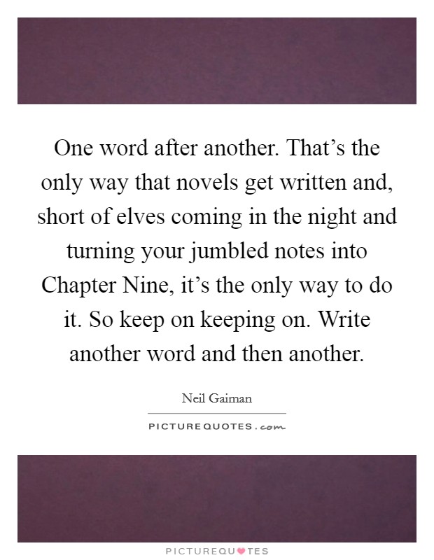 One word after another. That's the only way that novels get written and, short of elves coming in the night and turning your jumbled notes into Chapter Nine, it's the only way to do it. So keep on keeping on. Write another word and then another Picture Quote #1