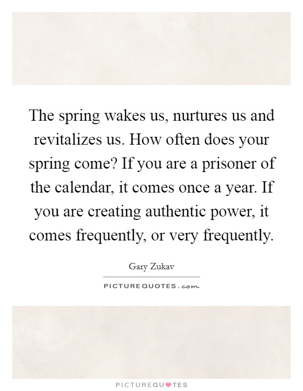 The spring wakes us, nurtures us and revitalizes us. How often does your spring come? If you are a prisoner of the calendar, it comes once a year. If you are creating authentic power, it comes frequently, or very frequently Picture Quote #1