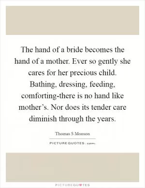 The hand of a bride becomes the hand of a mother. Ever so gently she cares for her precious child. Bathing, dressing, feeding, comforting-there is no hand like mother’s. Nor does its tender care diminish through the years Picture Quote #1