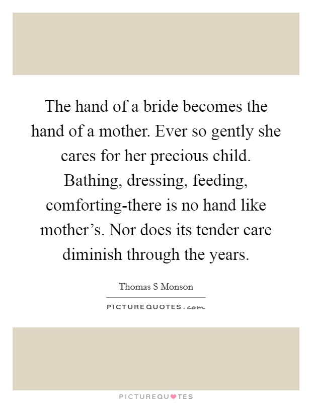 The hand of a bride becomes the hand of a mother. Ever so gently she cares for her precious child. Bathing, dressing, feeding, comforting-there is no hand like mother's. Nor does its tender care diminish through the years Picture Quote #1