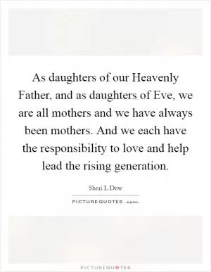 As daughters of our Heavenly Father, and as daughters of Eve, we are all mothers and we have always been mothers. And we each have the responsibility to love and help lead the rising generation Picture Quote #1