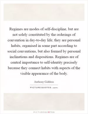 Regimes are modes of self-discipline, but are not solely constituted by the orderings of convention in day-to-day life; they are personal habits, organised in some part according to social conventions, but also formed by personal inclinations and dispositions. Regimes are of central importance to self-identity precisely because they connect habits with aspects of the visible appearance of the body Picture Quote #1