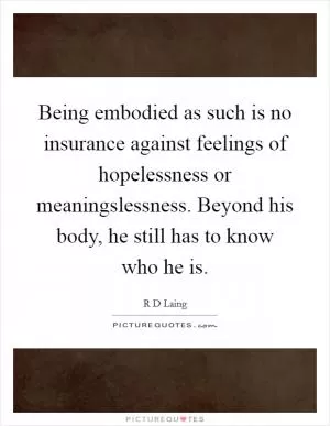 Being embodied as such is no insurance against feelings of hopelessness or meaningslessness. Beyond his body, he still has to know who he is Picture Quote #1