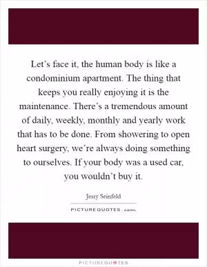 Let’s face it, the human body is like a condominium apartment. The thing that keeps you really enjoying it is the maintenance. There’s a tremendous amount of daily, weekly, monthly and yearly work that has to be done. From showering to open heart surgery, we’re always doing something to ourselves. If your body was a used car, you wouldn’t buy it Picture Quote #1