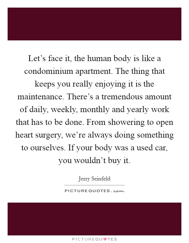 Let's face it, the human body is like a condominium apartment. The thing that keeps you really enjoying it is the maintenance. There's a tremendous amount of daily, weekly, monthly and yearly work that has to be done. From showering to open heart surgery, we're always doing something to ourselves. If your body was a used car, you wouldn't buy it Picture Quote #1