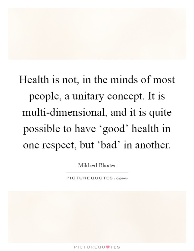 Health is not, in the minds of most people, a unitary concept. It is multi-dimensional, and it is quite possible to have ‘good' health in one respect, but ‘bad' in another Picture Quote #1