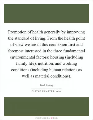 Promotion of health generally by improving the standard of living. From the health point of view we are in this connexion first and foremost interested in the three fundamental environmental factors: housing (including family life), nutrition, and working conditions (including human relations as well as material conditions) Picture Quote #1
