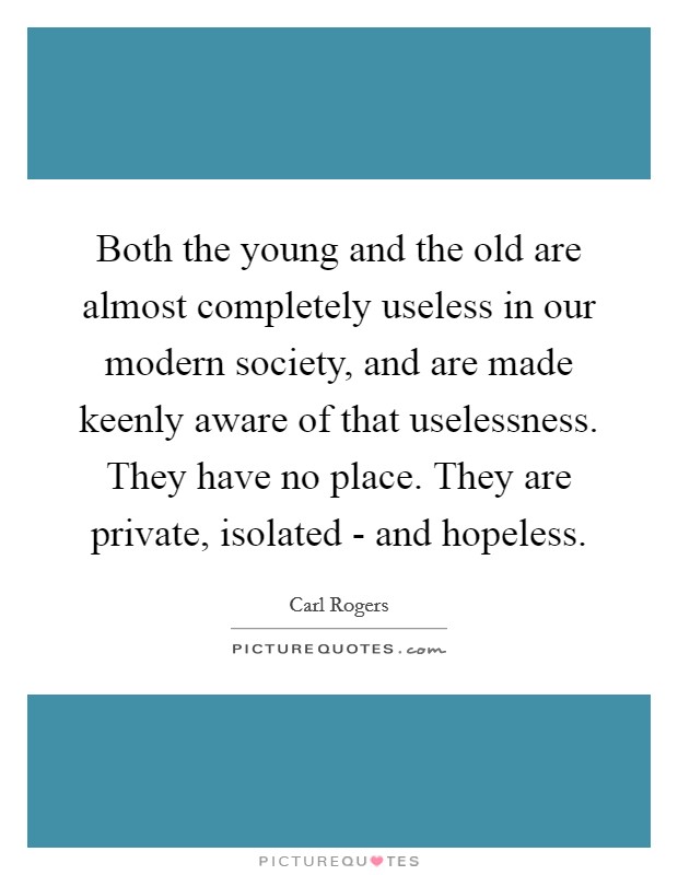 Both the young and the old are almost completely useless in our modern society, and are made keenly aware of that uselessness. They have no place. They are private, isolated - and hopeless Picture Quote #1