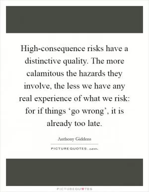 High-consequence risks have a distinctive quality. The more calamitous the hazards they involve, the less we have any real experience of what we risk: for if things ‘go wrong’, it is already too late Picture Quote #1