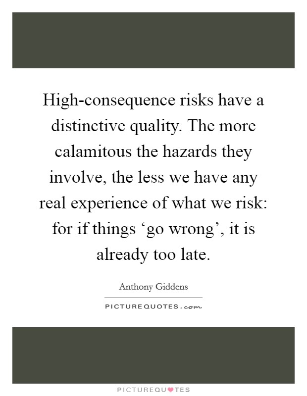 High-consequence risks have a distinctive quality. The more calamitous the hazards they involve, the less we have any real experience of what we risk: for if things ‘go wrong', it is already too late Picture Quote #1
