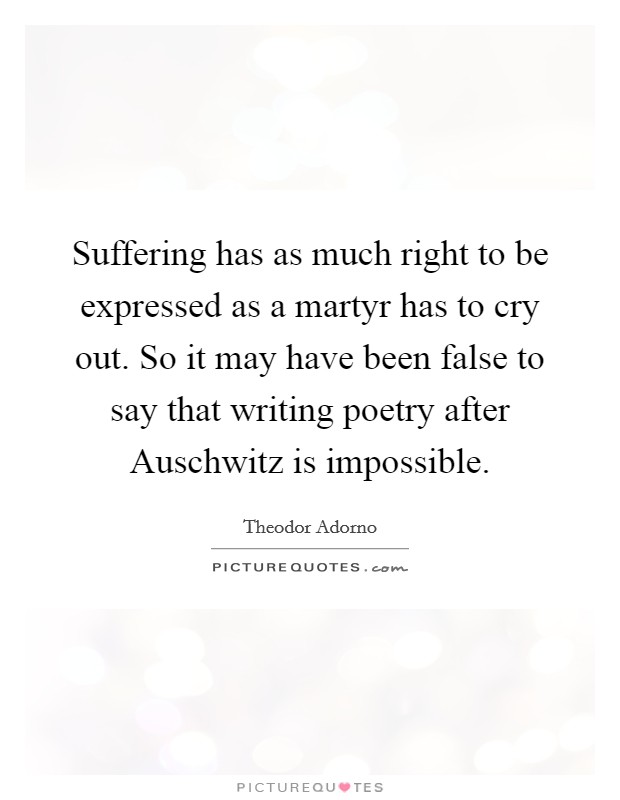 Suffering has as much right to be expressed as a martyr has to cry out. So it may have been false to say that writing poetry after Auschwitz is impossible Picture Quote #1