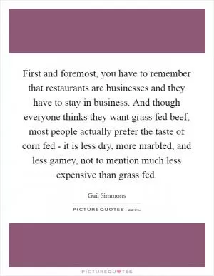 First and foremost, you have to remember that restaurants are businesses and they have to stay in business. And though everyone thinks they want grass fed beef, most people actually prefer the taste of corn fed - it is less dry, more marbled, and less gamey, not to mention much less expensive than grass fed Picture Quote #1