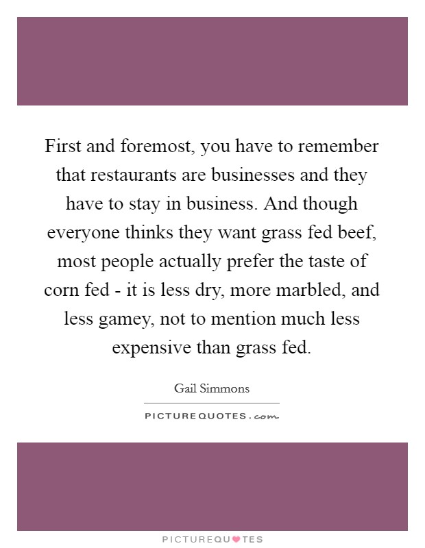 First and foremost, you have to remember that restaurants are businesses and they have to stay in business. And though everyone thinks they want grass fed beef, most people actually prefer the taste of corn fed - it is less dry, more marbled, and less gamey, not to mention much less expensive than grass fed Picture Quote #1