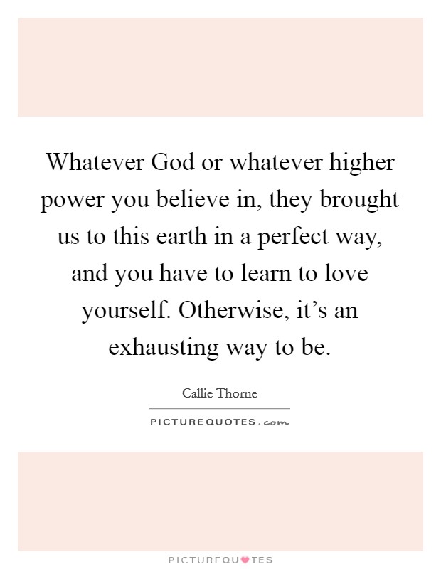 Whatever God or whatever higher power you believe in, they brought us to this earth in a perfect way, and you have to learn to love yourself. Otherwise, it’s an exhausting way to be Picture Quote #1