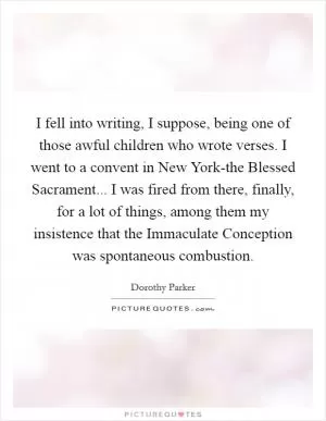 I fell into writing, I suppose, being one of those awful children who wrote verses. I went to a convent in New York-the Blessed Sacrament... I was fired from there, finally, for a lot of things, among them my insistence that the Immaculate Conception was spontaneous combustion Picture Quote #1