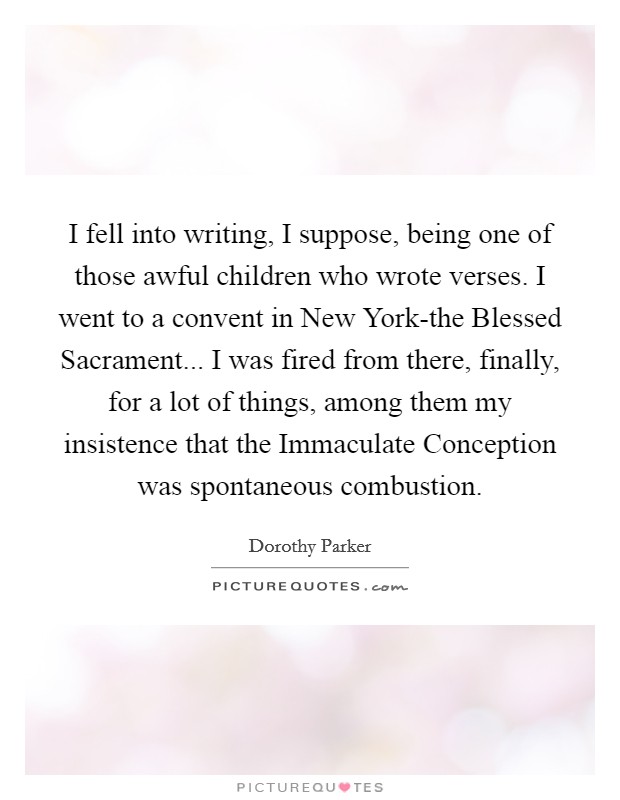 I fell into writing, I suppose, being one of those awful children who wrote verses. I went to a convent in New York-the Blessed Sacrament... I was fired from there, finally, for a lot of things, among them my insistence that the Immaculate Conception was spontaneous combustion Picture Quote #1