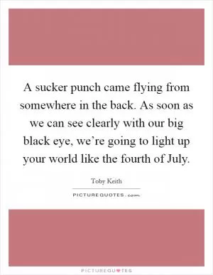 A sucker punch came flying from somewhere in the back. As soon as we can see clearly with our big black eye, we’re going to light up your world like the fourth of July Picture Quote #1