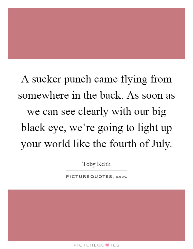 A sucker punch came flying from somewhere in the back. As soon as we can see clearly with our big black eye, we're going to light up your world like the fourth of July Picture Quote #1
