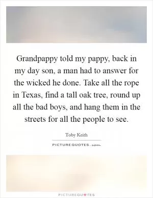 Grandpappy told my pappy, back in my day son, a man had to answer for the wicked he done. Take all the rope in Texas, find a tall oak tree, round up all the bad boys, and hang them in the streets for all the people to see Picture Quote #1