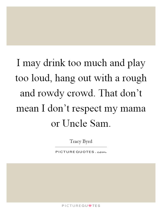 I may drink too much and play too loud, hang out with a rough and rowdy crowd. That don't mean I don't respect my mama or Uncle Sam Picture Quote #1