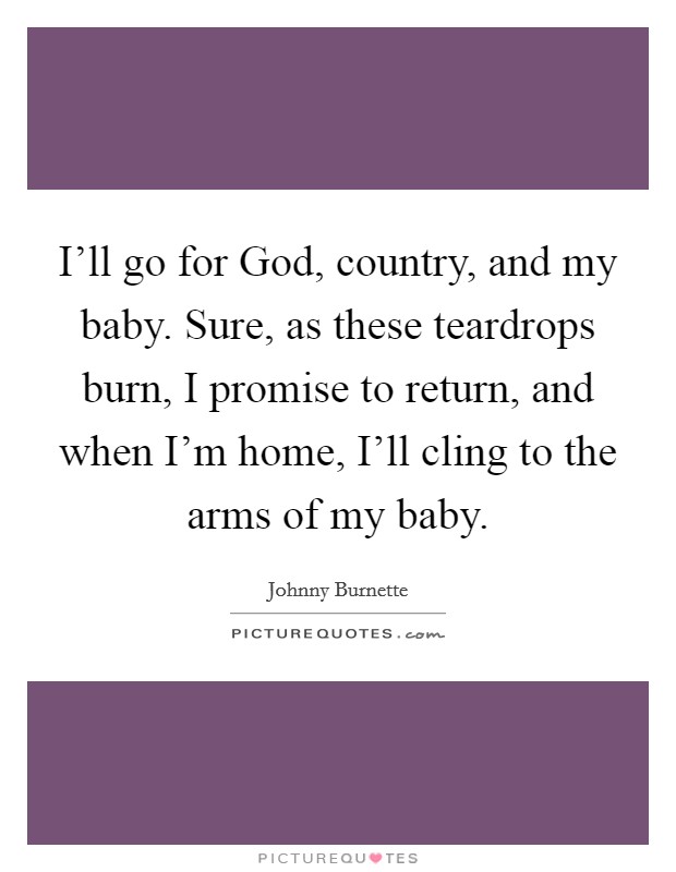 I'll go for God, country, and my baby. Sure, as these teardrops burn, I promise to return, and when I'm home, I'll cling to the arms of my baby Picture Quote #1