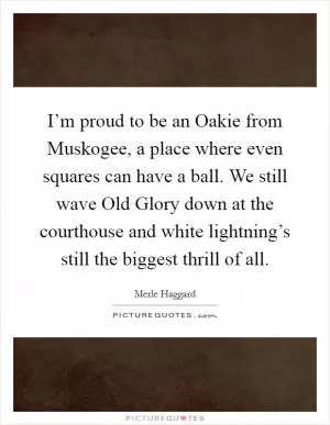 I’m proud to be an Oakie from Muskogee, a place where even squares can have a ball. We still wave Old Glory down at the courthouse and white lightning’s still the biggest thrill of all Picture Quote #1