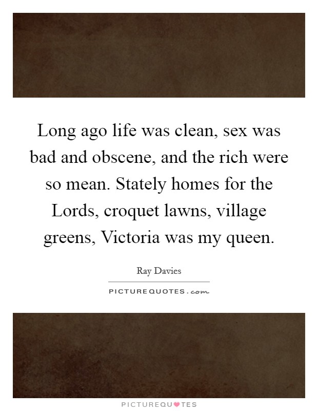Long ago life was clean, sex was bad and obscene, and the rich were so mean. Stately homes for the Lords, croquet lawns, village greens, Victoria was my queen Picture Quote #1