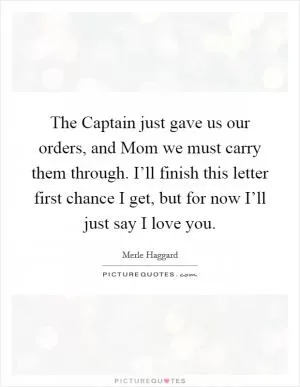 The Captain just gave us our orders, and Mom we must carry them through. I’ll finish this letter first chance I get, but for now I’ll just say I love you Picture Quote #1
