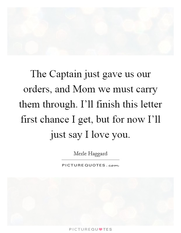 The Captain just gave us our orders, and Mom we must carry them through. I'll finish this letter first chance I get, but for now I'll just say I love you Picture Quote #1