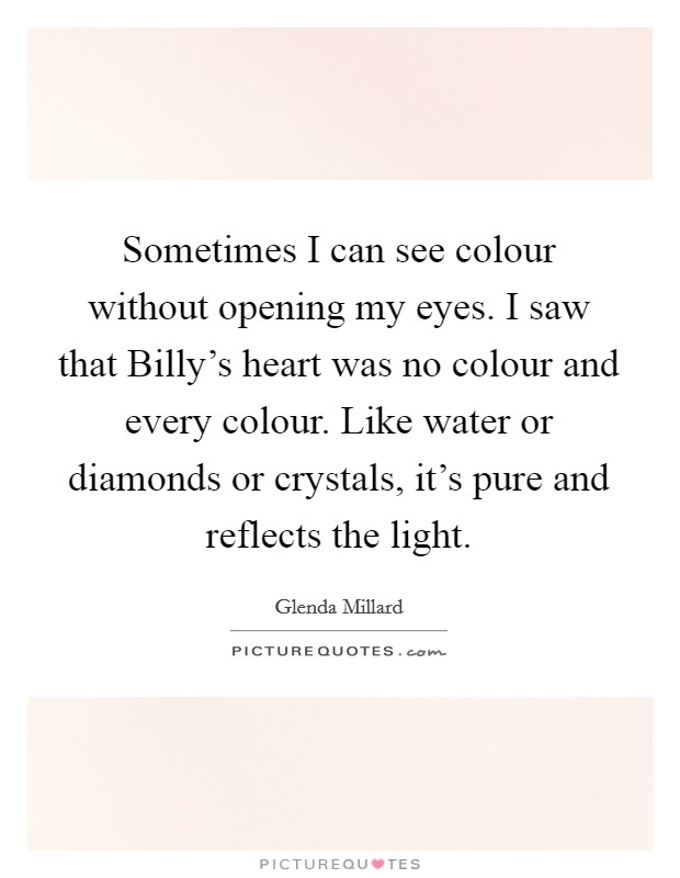 Sometimes I can see colour without opening my eyes. I saw that Billy's heart was no colour and every colour. Like water or diamonds or crystals, it's pure and reflects the light Picture Quote #1