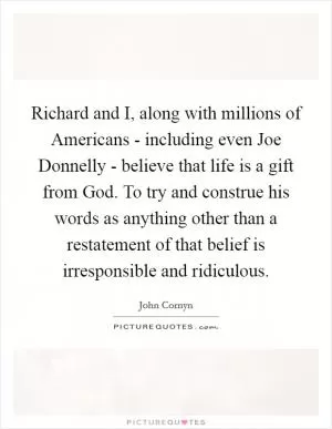 Richard and I, along with millions of Americans - including even Joe Donnelly - believe that life is a gift from God. To try and construe his words as anything other than a restatement of that belief is irresponsible and ridiculous Picture Quote #1