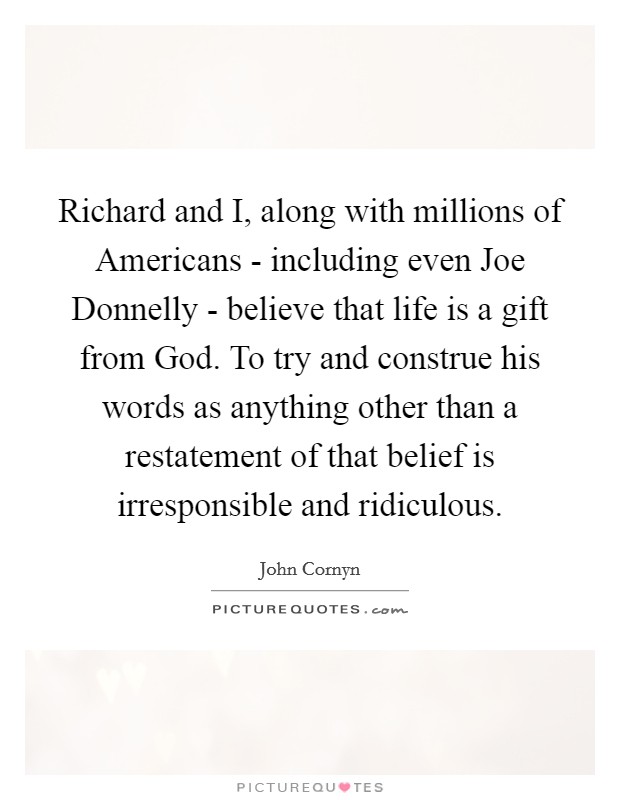 Richard and I, along with millions of Americans - including even Joe Donnelly - believe that life is a gift from God. To try and construe his words as anything other than a restatement of that belief is irresponsible and ridiculous Picture Quote #1