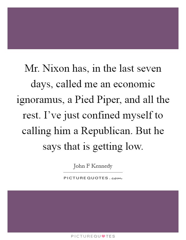 Mr. Nixon has, in the last seven days, called me an economic ignoramus, a Pied Piper, and all the rest. I've just confined myself to calling him a Republican. But he says that is getting low Picture Quote #1