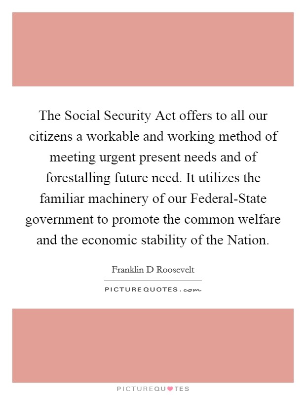 The Social Security Act offers to all our citizens a workable and working method of meeting urgent present needs and of forestalling future need. It utilizes the familiar machinery of our Federal-State government to promote the common welfare and the economic stability of the Nation Picture Quote #1