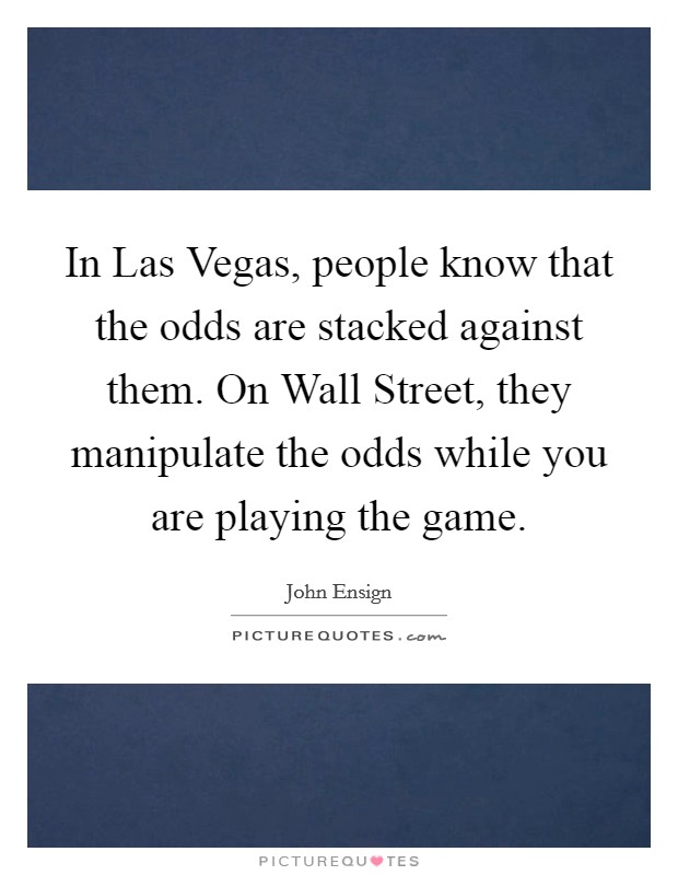 In Las Vegas, people know that the odds are stacked against them. On Wall Street, they manipulate the odds while you are playing the game Picture Quote #1