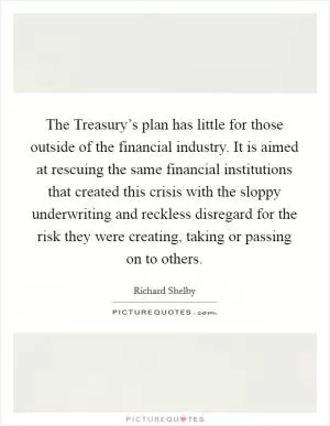 The Treasury’s plan has little for those outside of the financial industry. It is aimed at rescuing the same financial institutions that created this crisis with the sloppy underwriting and reckless disregard for the risk they were creating, taking or passing on to others Picture Quote #1