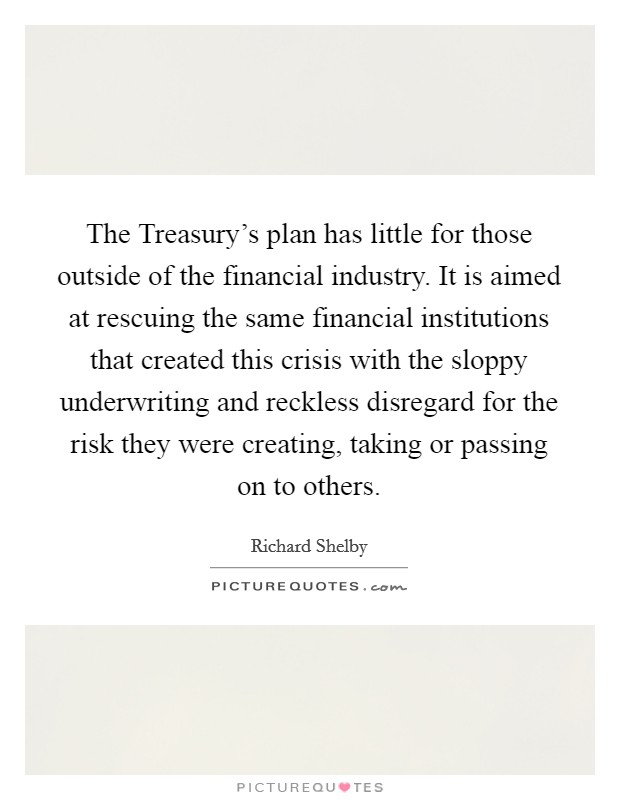 The Treasury's plan has little for those outside of the financial industry. It is aimed at rescuing the same financial institutions that created this crisis with the sloppy underwriting and reckless disregard for the risk they were creating, taking or passing on to others Picture Quote #1