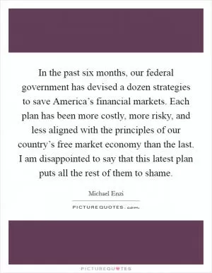 In the past six months, our federal government has devised a dozen strategies to save America’s financial markets. Each plan has been more costly, more risky, and less aligned with the principles of our country’s free market economy than the last. I am disappointed to say that this latest plan puts all the rest of them to shame Picture Quote #1