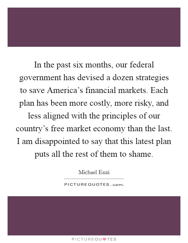 In the past six months, our federal government has devised a dozen strategies to save America's financial markets. Each plan has been more costly, more risky, and less aligned with the principles of our country's free market economy than the last. I am disappointed to say that this latest plan puts all the rest of them to shame Picture Quote #1