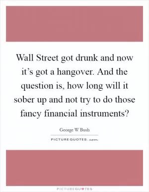 Wall Street got drunk and now it’s got a hangover. And the question is, how long will it sober up and not try to do those fancy financial instruments? Picture Quote #1