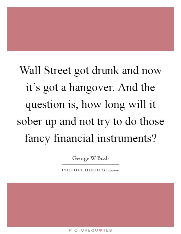 Wall Street got drunk and now it's got a hangover. And the question is, how long will it sober up and not try to do those fancy financial instruments? Picture Quote #1
