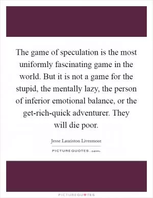 The game of speculation is the most uniformly fascinating game in the world. But it is not a game for the stupid, the mentally lazy, the person of inferior emotional balance, or the get-rich-quick adventurer. They will die poor Picture Quote #1