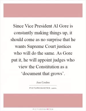 Since Vice President Al Gore is constantly making things up, it should come as no surprise that he wants Supreme Court justices who will do the same. As Gore put it, he will appoint judges who view the Constitution as a ‘document that grows’ Picture Quote #1