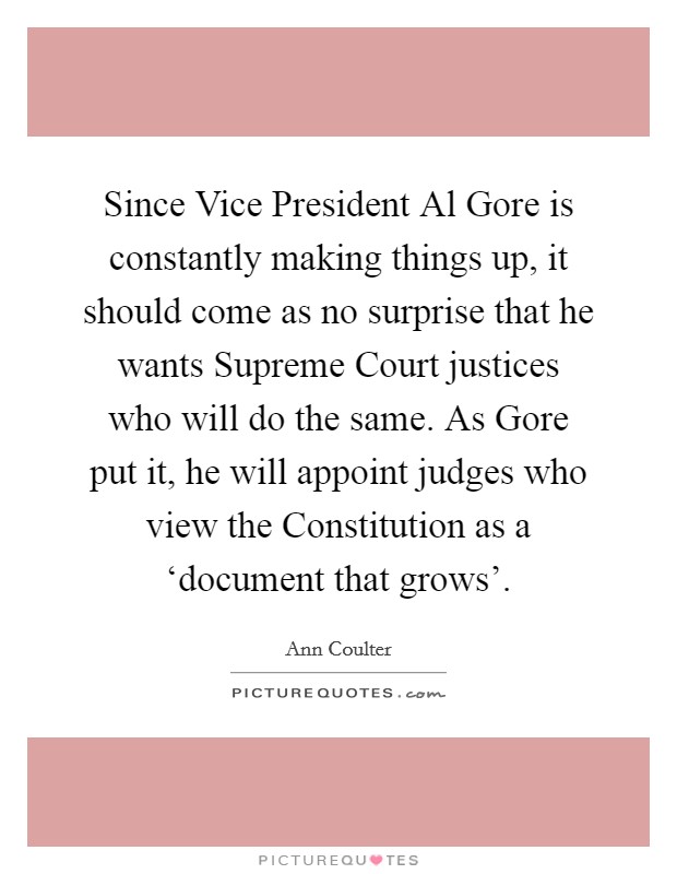 Since Vice President Al Gore is constantly making things up, it should come as no surprise that he wants Supreme Court justices who will do the same. As Gore put it, he will appoint judges who view the Constitution as a ‘document that grows' Picture Quote #1