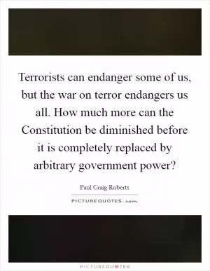 Terrorists can endanger some of us, but the war on terror endangers us all. How much more can the Constitution be diminished before it is completely replaced by arbitrary government power? Picture Quote #1