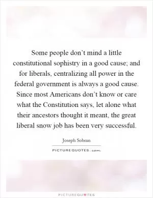 Some people don’t mind a little constitutional sophistry in a good cause; and for liberals, centralizing all power in the federal government is always a good cause. Since most Americans don’t know or care what the Constitution says, let alone what their ancestors thought it meant, the great liberal snow job has been very successful Picture Quote #1