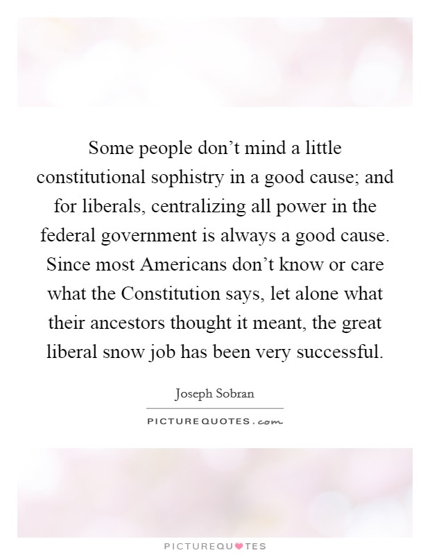 Some people don't mind a little constitutional sophistry in a good cause; and for liberals, centralizing all power in the federal government is always a good cause. Since most Americans don't know or care what the Constitution says, let alone what their ancestors thought it meant, the great liberal snow job has been very successful Picture Quote #1
