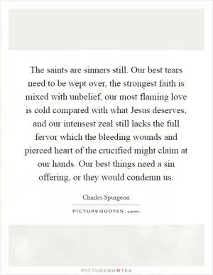 The saints are sinners still. Our best tears need to be wept over, the strongest faith is mixed with unbelief, our most flaming love is cold compared with what Jesus deserves, and our intensest zeal still lacks the full fervor which the bleeding wounds and pierced heart of the crucified might claim at our hands. Our best things need a sin offering, or they would condemn us Picture Quote #1